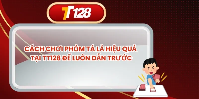 Cách Chơi Phỏm Tá Lả Hiệu Quả Tại TT128 Để Luôn Dẫn Trước